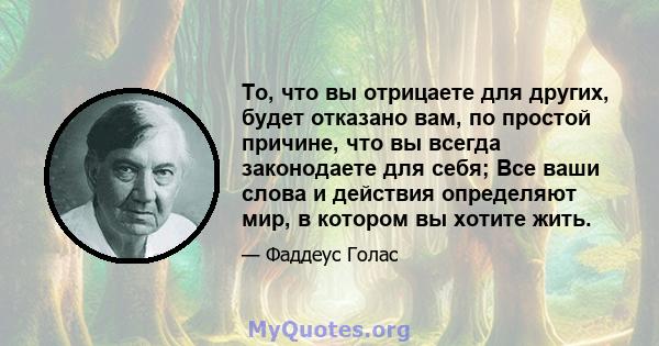 То, что вы отрицаете для других, будет отказано вам, по простой причине, что вы всегда законодаете для себя; Все ваши слова и действия определяют мир, в котором вы хотите жить.