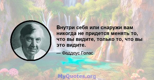 Внутри себя или снаружи вам никогда не придется менять то, что вы видите, только то, что вы это видите.