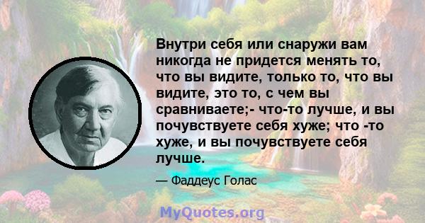 Внутри себя или снаружи вам никогда не придется менять то, что вы видите, только то, что вы видите, это то, с чем вы сравниваете;- что-то лучше, и вы почувствуете себя хуже; что -то хуже, и вы почувствуете себя лучше.