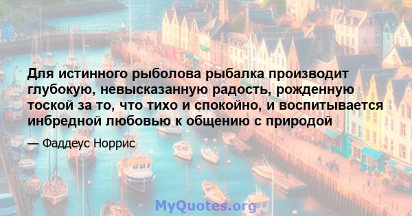 Для истинного рыболова рыбалка производит глубокую, невысказанную радость, рожденную тоской за то, что тихо и спокойно, и воспитывается инбредной любовью к общению с природой