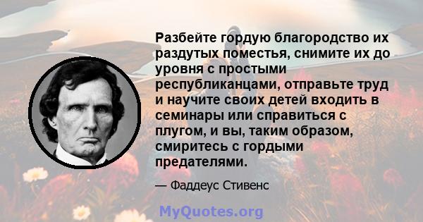 Разбейте гордую благородство их раздутых поместья, снимите их до уровня с простыми республиканцами, отправьте труд и научите своих детей входить в семинары или справиться с плугом, и вы, таким образом, смиритесь с