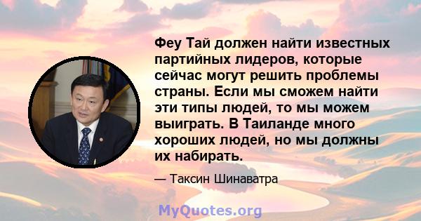 Феу Тай должен найти известных партийных лидеров, которые сейчас могут решить проблемы страны. Если мы сможем найти эти типы людей, то мы можем выиграть. В Таиланде много хороших людей, но мы должны их набирать.