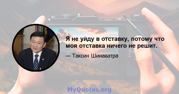 Я не уйду в отставку, потому что моя отставка ничего не решит.