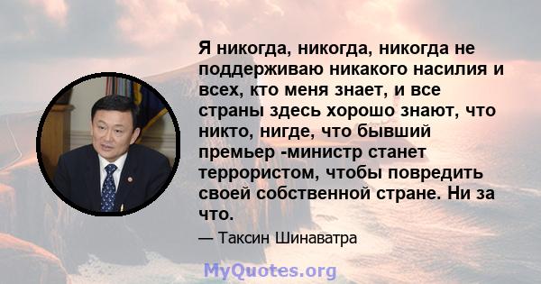 Я никогда, никогда, никогда не поддерживаю никакого насилия и всех, кто меня знает, и все страны здесь хорошо знают, что никто, нигде, что бывший премьер -министр станет террористом, чтобы повредить своей собственной