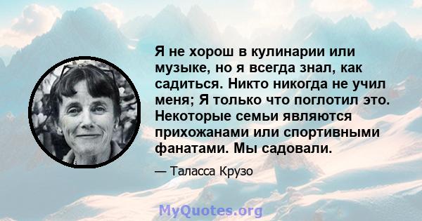 Я не хорош в кулинарии или музыке, но я всегда знал, как садиться. Никто никогда не учил меня; Я только что поглотил это. Некоторые семьи являются прихожанами или спортивными фанатами. Мы садовали.