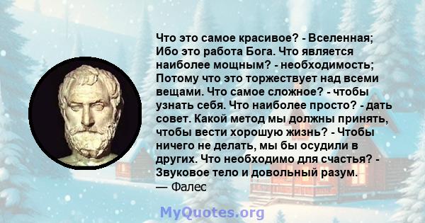 Что это самое красивое? - Вселенная; Ибо это работа Бога. Что является наиболее мощным? - необходимость; Потому что это торжествует над всеми вещами. Что самое сложное? - чтобы узнать себя. Что наиболее просто? - дать