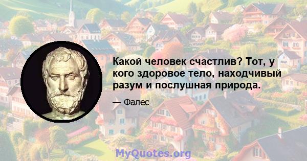 Какой человек счастлив? Тот, у кого здоровое тело, находчивый разум и послушная природа.