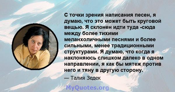 С точки зрения написания песен, я думаю, что это может быть круговой вещью. Я склонен идти туда -сюда между более тихими меланхоличными песнями и более сильными, менее традиционными структурами. Я думаю, что когда я