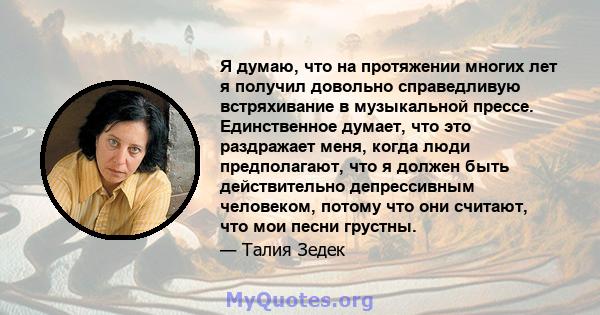 Я думаю, что на протяжении многих лет я получил довольно справедливую встряхивание в музыкальной прессе. Единственное думает, что это раздражает меня, когда люди предполагают, что я должен быть действительно