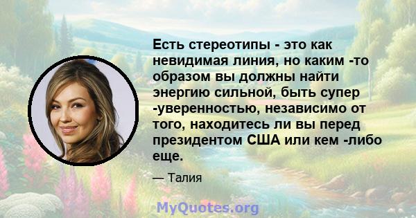 Есть стереотипы - это как невидимая линия, но каким -то образом вы должны найти энергию сильной, быть супер -уверенностью, независимо от того, находитесь ли вы перед президентом США или кем -либо еще.