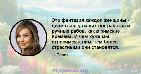 Это фантазия каждой женщины - держаться у наших ног рабства и ручных рабов, как в римские времена. И чем хуже мы относимся к ним, тем более страстными они становятся.