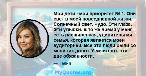 Мои дети - мой приоритет № 1. Они свет в моей повседневной жизни. Солнечный свет. Чудо. Эти глаза. Эти улыбки. В то же время у меня есть расширенная, удивительная семья, которая является моей аудиторией. Все эти люди