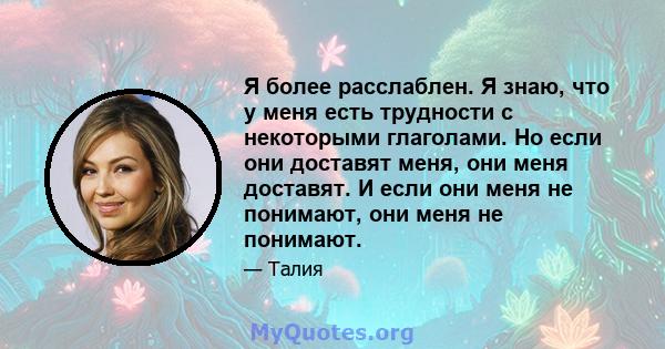 Я более расслаблен. Я знаю, что у меня есть трудности с некоторыми глаголами. Но если они доставят меня, они меня доставят. И если они меня не понимают, они меня не понимают.