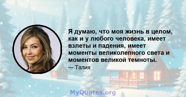 Я думаю, что моя жизнь в целом, как и у любого человека, имеет взлеты и падения, имеет моменты великолепного света и моментов великой темноты.