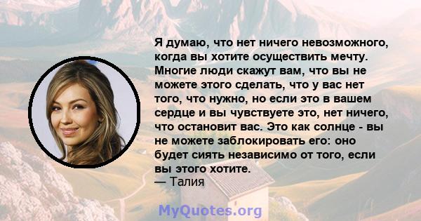 Я думаю, что нет ничего невозможного, когда вы хотите осуществить мечту. Многие люди скажут вам, что вы не можете этого сделать, что у вас нет того, что нужно, но если это в вашем сердце и вы чувствуете это, нет ничего, 