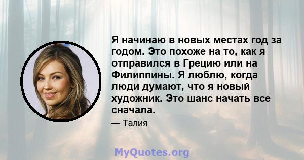 Я начинаю в новых местах год за годом. Это похоже на то, как я отправился в Грецию или на Филиппины. Я люблю, когда люди думают, что я новый художник. Это шанс начать все сначала.