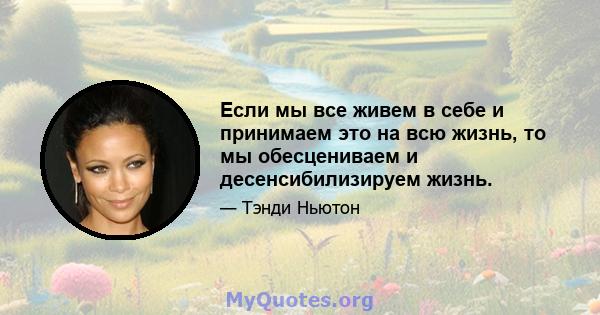 Если мы все живем в себе и принимаем это на всю жизнь, то мы обесцениваем и десенсибилизируем жизнь.