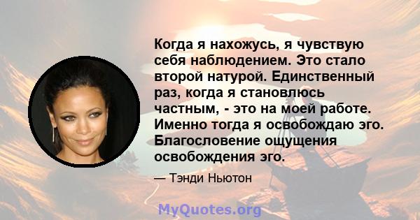 Когда я нахожусь, я чувствую себя наблюдением. Это стало второй натурой. Единственный раз, когда я становлюсь частным, - это на моей работе. Именно тогда я освобождаю эго. Благословение ощущения освобождения эго.