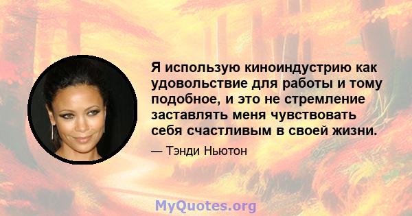 Я использую киноиндустрию как удовольствие для работы и тому подобное, и это не стремление заставлять меня чувствовать себя счастливым в своей жизни.