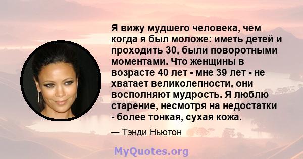 Я вижу мудшего человека, чем когда я был моложе: иметь детей и проходить 30, были поворотными моментами. Что женщины в возрасте 40 лет - мне 39 лет - не хватает великолепности, они восполняют мудрость. Я люблю старение, 