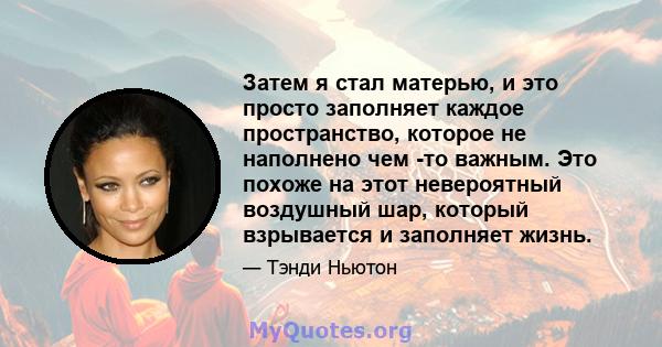 Затем я стал матерью, и это просто заполняет каждое пространство, которое не наполнено чем -то важным. Это похоже на этот невероятный воздушный шар, который взрывается и заполняет жизнь.