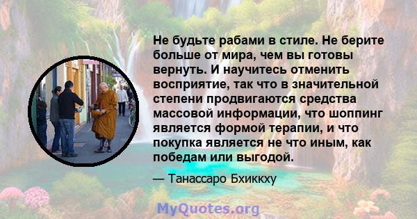 Не будьте рабами в стиле. Не берите больше от мира, чем вы готовы вернуть. И научитесь отменить восприятие, так что в значительной степени продвигаются средства массовой информации, что шоппинг является формой терапии,