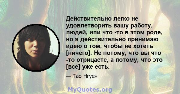 Действительно легко не удовлетворить вашу работу, людей, или что -то в этом роде, но я действительно принимаю идею о том, чтобы не хотеть [ничего]. Не потому, что вы что -то отрицаете, а потому, что это [все] уже есть.