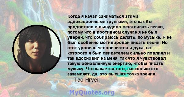 Когда я начал заниматься этими адвокационными группами, это как бы продвигало и вынудило меня писать песни, потому что в противном случае я не был уверен, что собираюсь делать, по музыке. Я не был особенно мотивирован