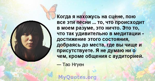 Когда я нахожусь на сцене, пою все эти песни ... то, что происходит в моем разуме, это ничто. Это то, что так удивительно в медитации - достижение этого состояния, добраясь до места, где вы чище и присутствуете. Я не