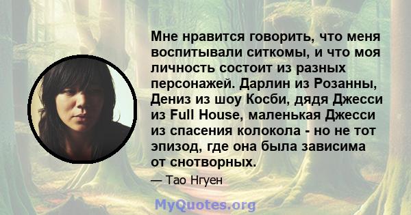 Мне нравится говорить, что меня воспитывали ситкомы, и что моя личность состоит из разных персонажей. Дарлин из Розанны, Дениз из шоу Косби, дядя Джесси из Full House, маленькая Джесси из спасения колокола - но не тот