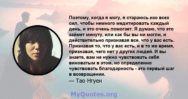 Поэтому, когда я могу, я стараюсь изо всех сил, чтобы немного медитировать каждый день, и это очень помогает. Я думаю, что это займет минуту, или как бы вы ни могли, и действительно признавая все, что у вас есть.