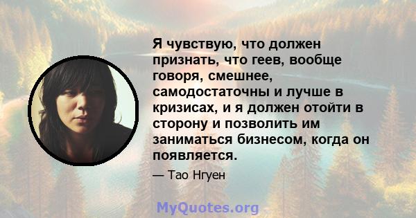 Я чувствую, что должен признать, что геев, вообще говоря, смешнее, самодостаточны и лучше в кризисах, и я должен отойти в сторону и позволить им заниматься бизнесом, когда он появляется.