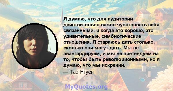 Я думаю, что для аудитории действительно важно чувствовать себя связанными, и когда это хорошо, это удивительные, симбиотические отношения. Я стараюсь дать столько, сколько они могут дать. Мы не авангардируем, и мы не