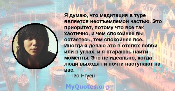 Я думаю, что медитация в туре является неотъемлемой частью. Это приоритет, потому что все так хаотично, и чем спокойнее вы остаетесь, тем спокойнее все. Иногда я делаю это в отелях лобби или в углах, и я стараюсь найти