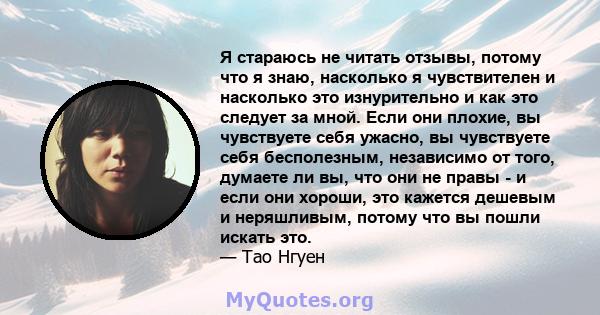 Я стараюсь не читать отзывы, потому что я знаю, насколько я чувствителен и насколько это изнурительно и как это следует за мной. Если они плохие, вы чувствуете себя ужасно, вы чувствуете себя бесполезным, независимо от