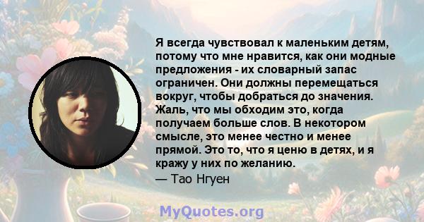 Я всегда чувствовал к маленьким детям, потому что мне нравится, как они модные предложения - их словарный запас ограничен. Они должны перемещаться вокруг, чтобы добраться до значения. Жаль, что мы обходим это, когда