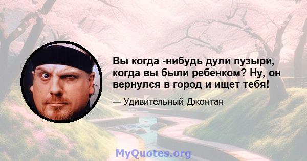 Вы когда -нибудь дули пузыри, когда вы были ребенком? Ну, он вернулся в город и ищет тебя!