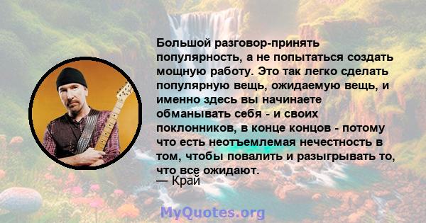 Большой разговор-принять популярность, а не попытаться создать мощную работу. Это так легко сделать популярную вещь, ожидаемую вещь, и именно здесь вы начинаете обманывать себя - и своих поклонников, в конце концов -