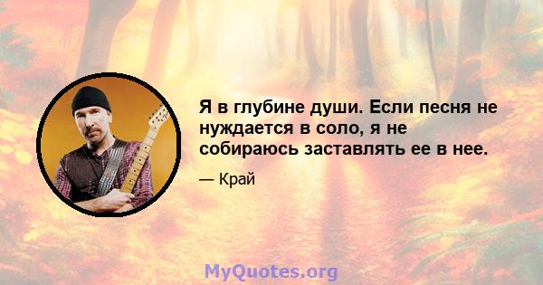 Я в глубине души. Если песня не нуждается в соло, я не собираюсь заставлять ее в нее.