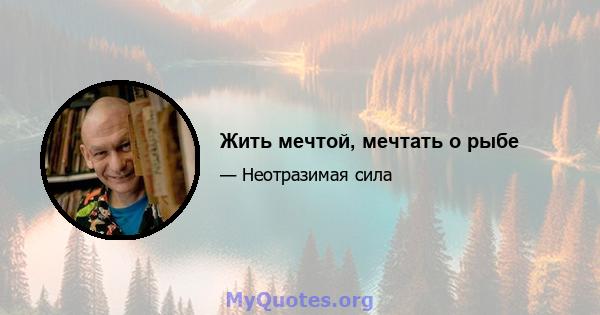 Жить мечтой, мечтать о рыбе