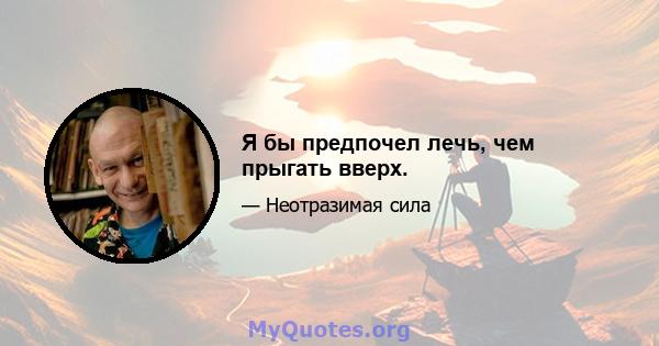 Я бы предпочел лечь, чем прыгать вверх.