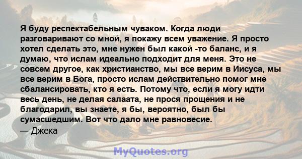 Я буду респектабельным чуваком. Когда люди разговаривают со мной, я покажу всем уважение. Я просто хотел сделать это, мне нужен был какой -то баланс, и я думаю, что ислам идеально подходит для меня. Это не совсем