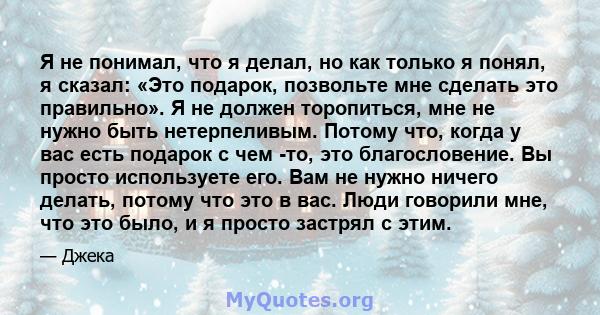 Я не понимал, что я делал, но как только я понял, я сказал: «Это подарок, позвольте мне сделать это правильно». Я не должен торопиться, мне не нужно быть нетерпеливым. Потому что, когда у вас есть подарок с чем -то, это 