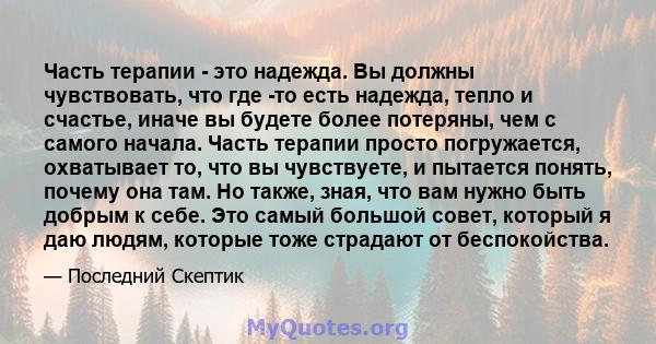 Часть терапии - это надежда. Вы должны чувствовать, что где -то есть надежда, тепло и счастье, иначе вы будете более потеряны, чем с самого начала. Часть терапии просто погружается, охватывает то, что вы чувствуете, и