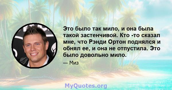 Это было так мило, и она была такой застенчивой. Кто -то сказал мне, что Рэнди Ортон поднялся и обнял ее, и она не отпустила. Это было довольно мило.