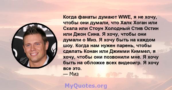 Когда фанаты думают WWE, я не хочу, чтобы они думали, что Халк Хоган или Скала или Стоун Холодный Стив Остин или Джон Сина. Я хочу, чтобы они думали о Миз. Я хочу быть на каждом шоу. Когда нам нужен парень, чтобы