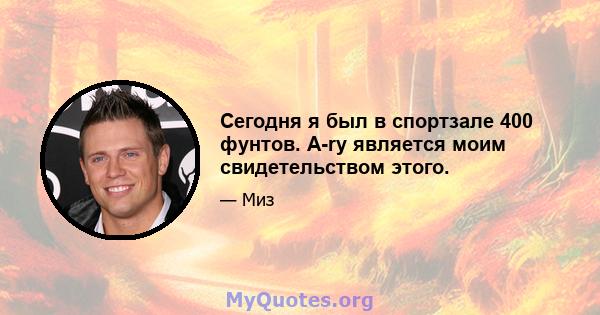 Сегодня я был в спортзале 400 фунтов. A-ry является моим свидетельством этого.