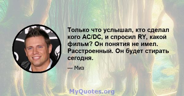 Только что услышал, кто сделал кого AC/DC, и спросил RY, какой фильм? Он понятия не имел. Расстроенный. Он будет стирать сегодня.