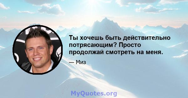 Ты хочешь быть действительно потрясающим? Просто продолжай смотреть на меня.