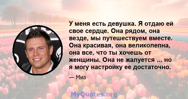 У меня есть девушка. Я отдаю ей свое сердце. Она рядом, она везде, мы путешествуем вместе. Она красивая, она великолепна, она все, что ты хочешь от женщины. Она не жалуется ... но я могу настройку ее достаточно.